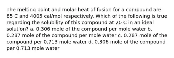 The melting point and molar heat of fusion for a compound are 85 C and 4005 cal/mol respectively. Which of the following is true regarding the solubility of this compound at 20 C in an ideal solution? a. 0.306 mole of the compound per mole water b. 0.287 mole of the compound per mole water c. 0.287 mole of the compound per 0.713 mole water d. 0.306 mole of the compound per 0.713 mole water