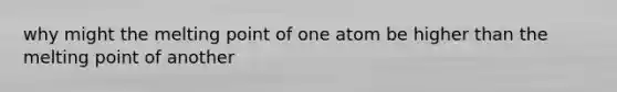 why might the melting point of one atom be higher than the melting point of another