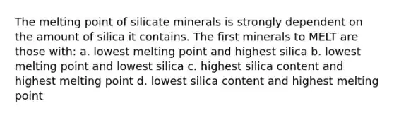 The melting point of silicate minerals is strongly dependent on the amount of silica it contains. The first minerals to MELT are those with: a. lowest melting point and highest silica b. lowest melting point and lowest silica c. highest silica content and highest melting point d. lowest silica content and highest melting point