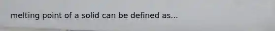 melting point of a solid can be defined as...