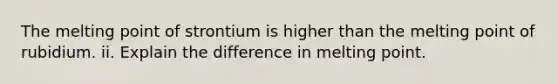 The melting point of strontium is higher than the melting point of rubidium. ii. Explain the difference in melting point.