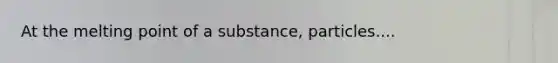 At the melting point of a substance, particles....