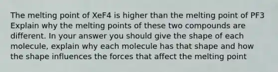 The melting point of XeF4 is higher than the melting point of PF3 Explain why the melting points of these two compounds are different. In your answer you should give the shape of each molecule, explain why each molecule has that shape and how the shape influences the forces that affect the melting point