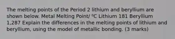 The melting points of the Period 2 lithium and beryllium are shown below. Metal Melting Point/ ⁰C Lithium 181 Beryllium 1,287 Explain the differences in the melting points of lithium and beryllium, using the model of metallic bonding. (3 marks)