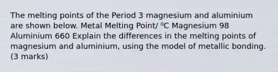 The melting points of the Period 3 magnesium and aluminium are shown below. Metal Melting Point/ ⁰C Magnesium 98 Aluminium 660 Explain the differences in the melting points of magnesium and aluminium, using the model of metallic bonding. (3 marks)