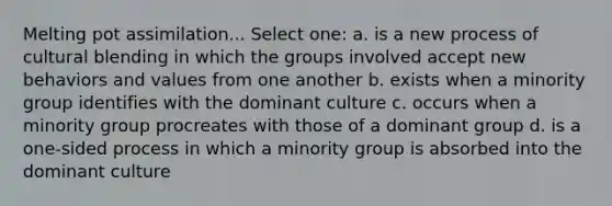 Melting pot assimilation... Select one: a. is a new process of cultural blending in which the groups involved accept new behaviors and values from one another b. exists when a minority group identifies with the dominant culture c. occurs when a minority group procreates with those of a dominant group d. is a one-sided process in which a minority group is absorbed into the dominant culture