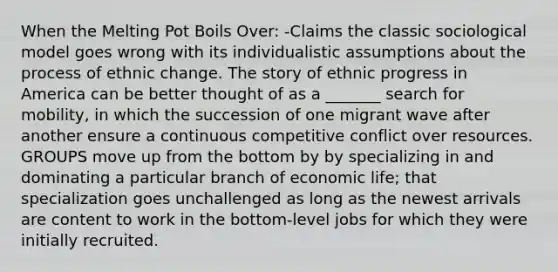 When the Melting Pot Boils Over: -Claims the classic sociological model goes wrong with its individualistic assumptions about the process of ethnic change. The story of ethnic progress in America can be better thought of as a _______ search for mobility, in which the succession of one migrant wave after another ensure a continuous competitive conflict over resources. GROUPS move up from the bottom by by specializing in and dominating a particular branch of economic life; that specialization goes unchallenged as long as the newest arrivals are content to work in the bottom-level jobs for which they were initially recruited.