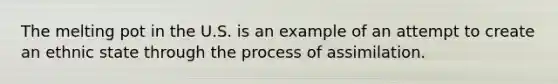 The melting pot in the U.S. is an example of an attempt to create an ethnic state through the process of assimilation.