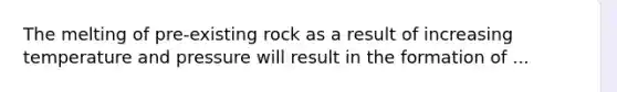 The melting of pre-existing rock as a result of increasing temperature and pressure will result in the formation of ...