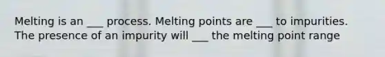 Melting is an ___ process. Melting points are ___ to impurities. The presence of an impurity will ___ the melting point range