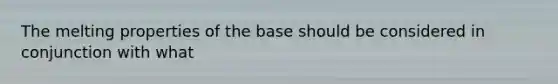 The melting properties of the base should be considered in conjunction with what