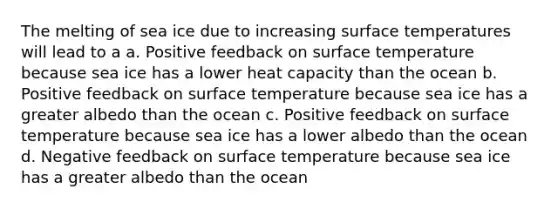 The melting of sea ice due to increasing surface temperatures will lead to a a. Positive feedback on surface temperature because sea ice has a lower heat capacity than the ocean b. Positive feedback on surface temperature because sea ice has a greater albedo than the ocean c. Positive feedback on surface temperature because sea ice has a lower albedo than the ocean d. Negative feedback on surface temperature because sea ice has a greater albedo than the ocean