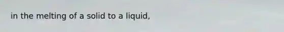 in the melting of a solid to a liquid,