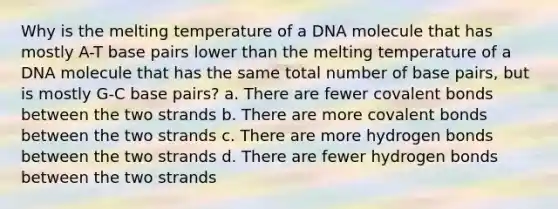 Why is the melting temperature of a DNA molecule that has mostly A-T base pairs lower than the melting temperature of a DNA molecule that has the same total number of base pairs, but is mostly G-C base pairs? a. There are fewer covalent bonds between the two strands b. There are more covalent bonds between the two strands c. There are more hydrogen bonds between the two strands d. There are fewer hydrogen bonds between the two strands