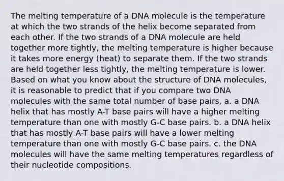 The melting temperature of a DNA molecule is the temperature at which the two strands of the helix become separated from each other. If the two strands of a DNA molecule are held together more tightly, the melting temperature is higher because it takes more energy (heat) to separate them. If the two strands are held together less tightly, the melting temperature is lower. Based on what you know about the structure of DNA molecules, it is reasonable to predict that if you compare two DNA molecules with the same total number of base pairs, a. a DNA helix that has mostly A-T base pairs will have a higher melting temperature than one with mostly G-C base pairs. b. a DNA helix that has mostly A-T base pairs will have a lower melting temperature than one with mostly G-C base pairs. c. the DNA molecules will have the same melting temperatures regardless of their nucleotide compositions.