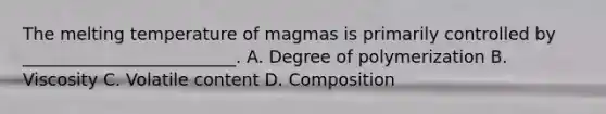 The melting temperature of magmas is primarily controlled by _________________________. A. Degree of polymerization B. Viscosity C. Volatile content D. Composition