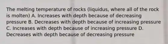 The melting temperature of rocks (liquidus, where all of the rock is molten) A. Increases with depth because of decreasing pressure B. Decreases with depth because of increasing pressure C. Increases with depth because of increasing pressure D. Decreases with depth because of decreasing pressure