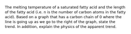 The melting temperature of a saturated fatty acid and the length of the fatty acid (i.e. n is the number of carbon atoms in the fatty acid). Based on a graph that has a carbon chain of 0 where the line is going up as we go to the right of the graph, state the trend. In addition, explain the physics of the apparent trend.