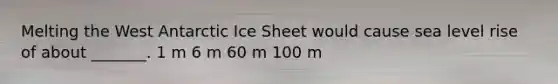 Melting the West Antarctic Ice Sheet would cause sea level rise of about _______. 1 m 6 m 60 m 100 m