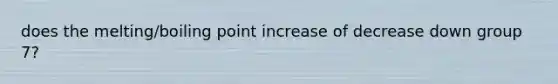 does the melting/boiling point increase of decrease down group 7?