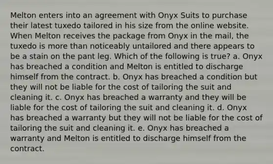 Melton enters into an agreement with Onyx Suits to purchase their latest tuxedo tailored in his size from the online website. When Melton receives the package from Onyx in the mail, the tuxedo is more than noticeably untailored and there appears to be a stain on the pant leg. Which of the following is true? a. Onyx has breached a condition and Melton is entitled to discharge himself from the contract. b. Onyx has breached a condition but they will not be liable for the cost of tailoring the suit and cleaning it. c. Onyx has breached a warranty and they will be liable for the cost of tailoring the suit and cleaning it. d. Onyx has breached a warranty but they will not be liable for the cost of tailoring the suit and cleaning it. e. Onyx has breached a warranty and Melton is entitled to discharge himself from the contract.