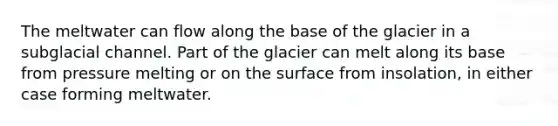 The meltwater can flow along the base of the glacier in a subglacial channel. Part of the glacier can melt along its base from pressure melting or on the surface from insolation, in either case forming meltwater.