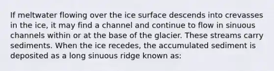 If meltwater flowing over the ice surface descends into crevasses in the ice, it may find a channel and continue to flow in sinuous channels within or at the base of the glacier. These streams carry sediments. When the ice recedes, the accumulated sediment is deposited as a long sinuous ridge known as: