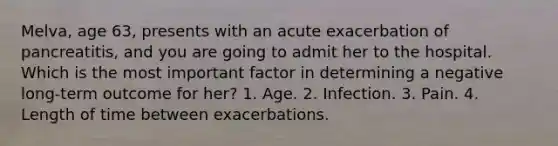 Melva, age 63, presents with an acute exacerbation of pancreatitis, and you are going to admit her to the hospital. Which is the most important factor in determining a negative long-term outcome for her? 1. Age. 2. Infection. 3. Pain. 4. Length of time between exacerbations.