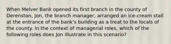 When Melver Bank opened its first branch in the county of Derenston, Jon, the branch manager, arranged an ice-cream stall at the entrance of the bank's building as a treat to the locals of the county. In the context of managerial roles, which of the following roles does Jon illustrate in this scenario?