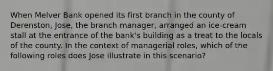 When Melver Bank opened its first branch in the county of Derenston, Jose, the branch manager, arranged an ice-cream stall at the entrance of the bank's building as a treat to the locals of the county. In the context of managerial roles, which of the following roles does Jose illustrate in this scenario?