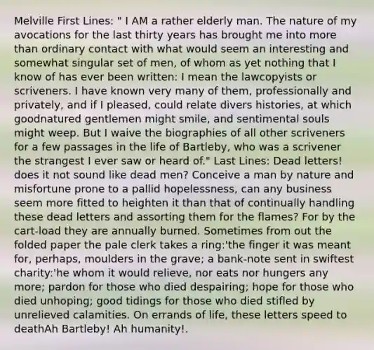 Melville First Lines: " I AM a rather elderly man. The nature of my avocations for the last thirty years has brought me into <a href='https://www.questionai.com/knowledge/keWHlEPx42-more-than' class='anchor-knowledge'>more than</a> ordinary contact with what would seem an interesting and somewhat singular set of men, of whom as yet nothing that I know of has ever been written: I mean the lawcopyists or scriveners. I have known very many of them, professionally and privately, and if I pleased, could relate divers histories, at which goodnatured gentlemen might smile, and sentimental souls might weep. But I waive the biographies of all other scriveners for a few passages in the life of Bartleby, who was a scrivener the strangest I ever saw or heard of." Last Lines: Dead letters! does it not sound like dead men? Conceive a man by nature and misfortune prone to a pallid hopelessness, can any business seem more fitted to heighten it than that of continually handling these dead letters and assorting them for the flames? For by the cart-load they are annually burned. Sometimes from out the folded paper the pale clerk takes a ring:'the finger it was meant for, perhaps, moulders in the grave; a bank-note sent in swiftest charity:'he whom it would relieve, nor eats nor hungers any more; pardon for those who died despairing; hope for those who died unhoping; good tidings for those who died stifled by unrelieved calamities. On errands of life, these letters speed to deathAh Bartleby! Ah humanity!.