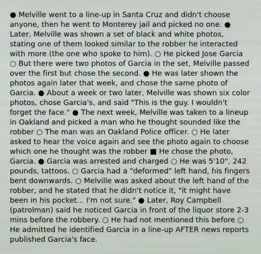 ● Melville went to a line-up in Santa Cruz and didn't choose anyone, then he went to Monterey jail and picked no one. ● Later, Melville was shown a set of black and white photos, stating one of them looked similar to the robber he interacted with more (the one who spoke to him). ○ He picked Jose Garcia ○ But there were two photos of Garcia in the set, Melville passed over the first but chose the second. ● He was later shown the photos again later that week, and chose the same photo of Garcia. ● About a week or two later, Melville was shown six color photos, chose Garcia's, and said "This is the guy. I wouldn't forget the face." ● The next week, Melville was taken to a lineup in Oakland and picked a man who he thought sounded like the robber ○ The man was an Oakland Police officer. ○ He later asked to hear the voice again and see the photo again to choose which one he thought was the robber ■ He chose the photo, Garcia. ● Garcia was arrested and charged ○ He was 5'10", 242 pounds, tattoos. ○ Garcia had a "deformed" left hand, his fingers bent downwards. ○ Melville was asked about the left hand of the robber, and he stated that he didn't notice it, "it might have been in his pocket... I'm not sure." ● Later, Roy Campbell (patrolman) said he noticed Garcia in front of the liquor store 2-3 mins before the robbery. ○ He had not mentioned this before ○ He admitted he identified Garcia in a line-up AFTER news reports published Garcia's face.