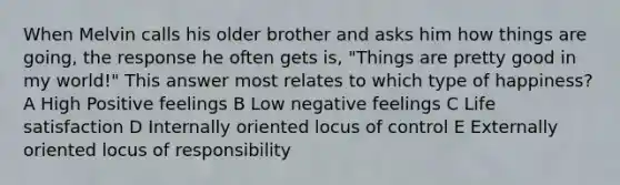 When Melvin calls his older brother and asks him how things are going, the response he often gets is, "Things are pretty good in my world!" This answer most relates to which type of happiness? A High Positive feelings B Low negative feelings C Life satisfaction D Internally oriented locus of control E Externally oriented locus of responsibility