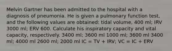 Melvin Gartner has been admitted to the hospital with a diagnosis of pneumonia. He is given a pulmonary function test, and the following values are obtained: tidal volume, 400 ml; IRV 3000 ml; ERV 600. Calculate his inspiratory capacity and vital capacity, respectively. 3400 ml; 3600 ml 1000 ml; 3600 ml 3400 ml; 4000 ml 2600 ml; 2000 ml IC = TV + IRV; VC = IC + ERV