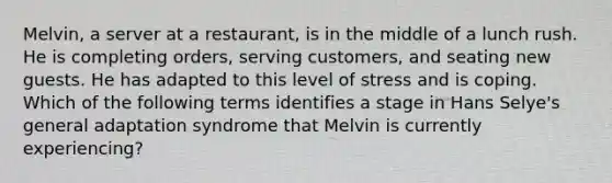 Melvin, a server at a restaurant, is in the middle of a lunch rush. He is completing orders, serving customers, and seating new guests. He has adapted to this level of stress and is coping. Which of the following terms identifies a stage in Hans Selye's general adaptation syndrome that Melvin is currently experiencing?