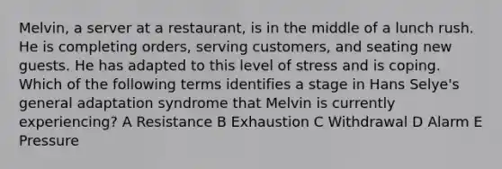 Melvin, a server at a restaurant, is in the middle of a lunch rush. He is completing orders, serving customers, and seating new guests. He has adapted to this level of stress and is coping. Which of the following terms identifies a stage in Hans Selye's general adaptation syndrome that Melvin is currently experiencing? A Resistance B Exhaustion C Withdrawal D Alarm E Pressure