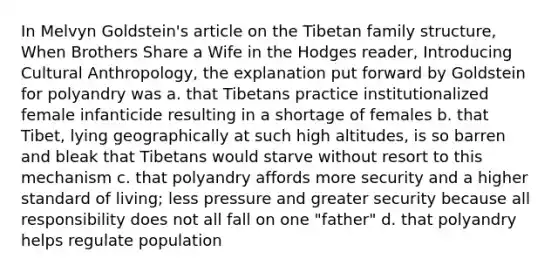 In Melvyn Goldstein's article on the Tibetan family structure, When Brothers Share a Wife in the Hodges reader, Introducing Cultural Anthropology, the explanation put forward by Goldstein for polyandry was a. that Tibetans practice institutionalized female infanticide resulting in a shortage of females b. that Tibet, lying geographically at such high altitudes, is so barren and bleak that Tibetans would starve without resort to this mechanism c. that polyandry affords more security and a higher standard of living; less pressure and greater security because all responsibility does not all fall on one "father" d. that polyandry helps regulate population