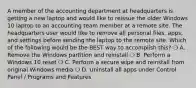 A member of the accounting department at headquarters is getting a new laptop and would like to reissue the older Windows 10 laptop to an accounting team member at a remote site. The headquarters user would like to remove all personal files, apps, and settings before sending the laptop to the remote site. Which of the following would be the BEST way to accomplish this? ❍ A. Remove the Windows partition and reinstall ❍ B. Perform a Windows 10 reset ❍ C. Perform a secure wipe and reinstall from original Windows media ❍ D. Uninstall all apps under Control Panel / Programs and Features