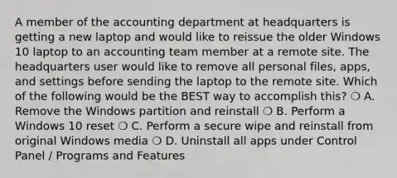 A member of the accounting department at headquarters is getting a new laptop and would like to reissue the older Windows 10 laptop to an accounting team member at a remote site. The headquarters user would like to remove all personal files, apps, and settings before sending the laptop to the remote site. Which of the following would be the BEST way to accomplish this? ❍ A. Remove the Windows partition and reinstall ❍ B. Perform a Windows 10 reset ❍ C. Perform a secure wipe and reinstall from original Windows media ❍ D. Uninstall all apps under Control Panel / Programs and Features