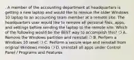 . A member of the accounting department at headquarters is getting a new laptop and would like to reissue the older Windows 10 laptop to an accounting team member at a remote site. The headquarters user would like to remove all personal files, apps, and settings before sending the laptop to the remote site. Which of the following would be the BEST way to accomplish this? ❍ A. Remove the Windows partition and reinstall ❍ B. Perform a Windows 10 reset ❍ C. Perform a secure wipe and reinstall from original Windows media ❍ D. Uninstall all apps under Control Panel / Programs and Features