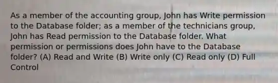 As a member of the accounting group, John has Write permission to the Database folder; as a member of the technicians group, John has Read permission to the Database folder. What permission or permissions does John have to the Database folder? (A) Read and Write (B) Write only (C) Read only (D) Full Control