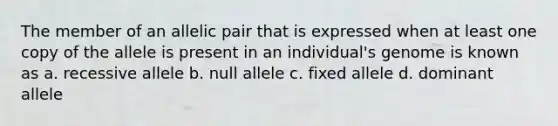 The member of an allelic pair that is expressed when at least one copy of the allele is present in an individual's genome is known as a. recessive allele b. null allele c. fixed allele d. dominant allele