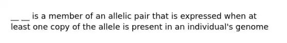 __ __ is a member of an allelic pair that is expressed when at least one copy of the allele is present in an individual's genome