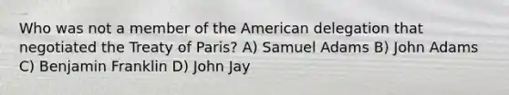 Who was not a member of the American delegation that negotiated the Treaty of Paris? A) Samuel Adams B) John Adams C) Benjamin Franklin D) John Jay