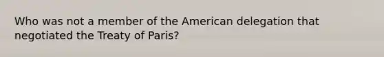 Who was not a member of the American delegation that negotiated the Treaty of Paris?