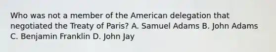 Who was not a member of <a href='https://www.questionai.com/knowledge/keiVE7hxWY-the-american' class='anchor-knowledge'>the american</a> delegation that negotiated the <a href='https://www.questionai.com/knowledge/kvOezm9u0X-treaty-of-paris' class='anchor-knowledge'>treaty of paris</a>? A. Samuel Adams B. John Adams C. <a href='https://www.questionai.com/knowledge/kxeYsp0ljs-benjamin-franklin' class='anchor-knowledge'>benjamin franklin</a> D. John Jay