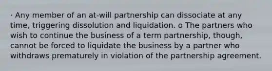 · Any member of an at-will partnership can dissociate at any time, triggering dissolution and liquidation. o The partners who wish to continue the business of a term partnership, though, cannot be forced to liquidate the business by a partner who withdraws prematurely in violation of the partnership agreement.