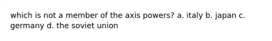 which is not a member of the axis powers? a. italy b. japan c. germany d. the soviet union