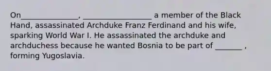 On_______________, __________________ a member of the Black Hand, assassinated Archduke Franz Ferdinand and his wife, sparking World War I. He assassinated the archduke and archduchess because he wanted Bosnia to be part of _______ , forming Yugoslavia.