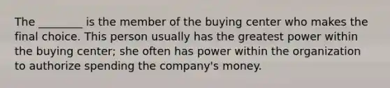 The​ ________ is the member of the buying center who makes the final choice. This person usually has the greatest power within the buying​ center; she often has power within the organization to authorize spending the​ company's money.